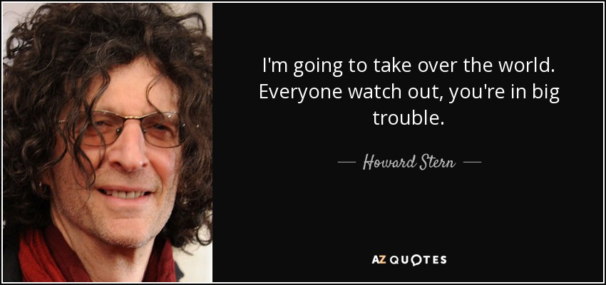 I'm going to take over the world. Everyone watch out, you're in big trouble. - Howard Stern