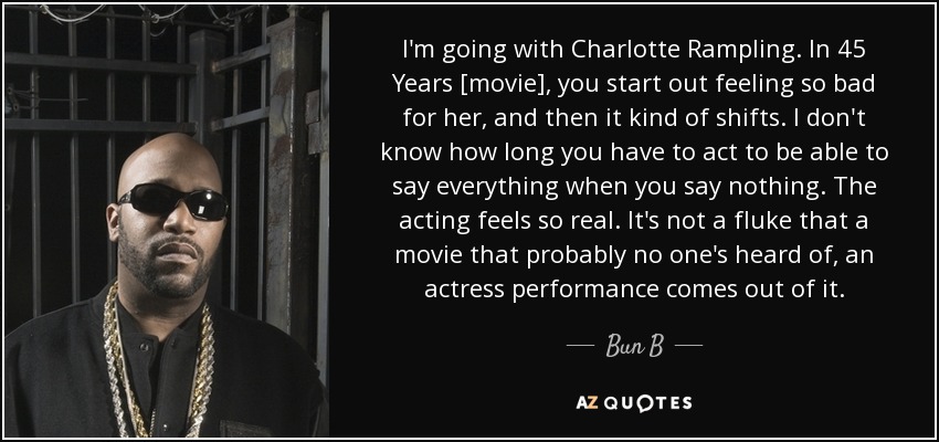 I'm going with Charlotte Rampling. In 45 Years [movie], you start out feeling so bad for her, and then it kind of shifts. I don't know how long you have to act to be able to say everything when you say nothing. The acting feels so real. It's not a fluke that a movie that probably no one's heard of, an actress performance comes out of it. - Bun B