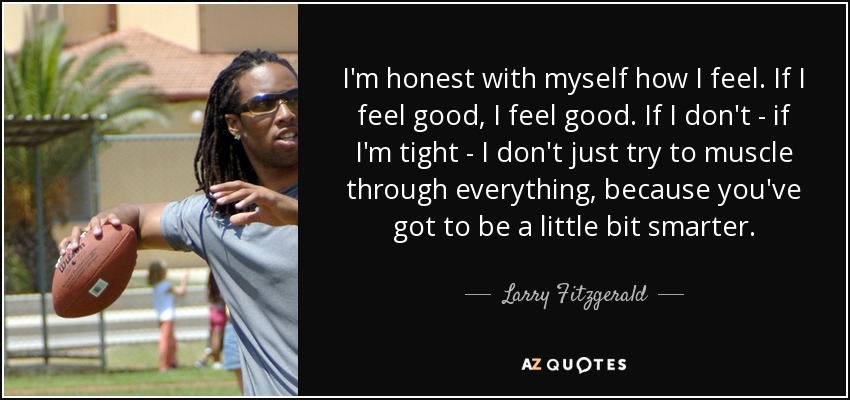 I'm honest with myself how I feel. If I feel good, I feel good. If I don't - if I'm tight - I don't just try to muscle through everything, because you've got to be a little bit smarter. - Larry Fitzgerald