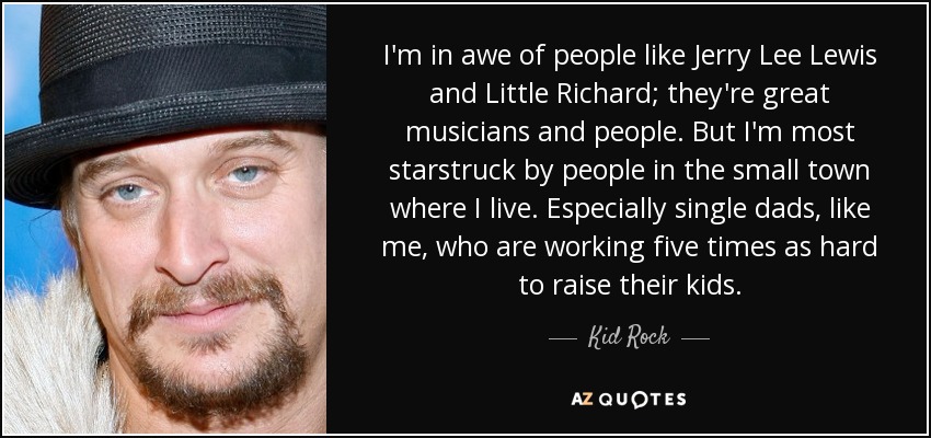 I'm in awe of people like Jerry Lee Lewis and Little Richard; they're great musicians and people. But I'm most starstruck by people in the small town where I live. Especially single dads, like me, who are working five times as hard to raise their kids. - Kid Rock