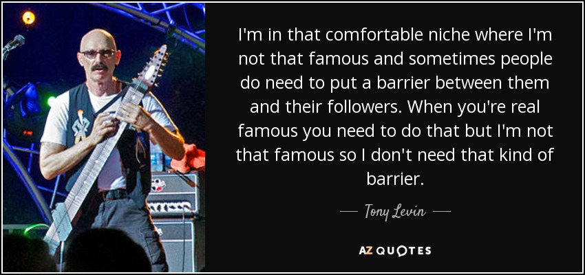 I'm in that comfortable niche where I'm not that famous and sometimes people do need to put a barrier between them and their followers. When you're real famous you need to do that but I'm not that famous so I don't need that kind of barrier. - Tony Levin