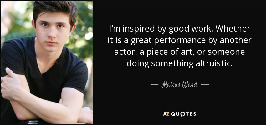 I'm inspired by good work. Whether it is a great performance by another actor, a piece of art, or someone doing something altruistic. - Mateus Ward