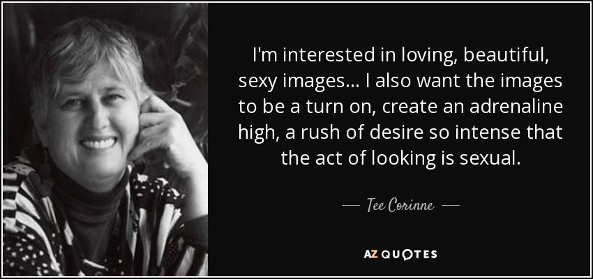 I'm interested in loving, beautiful, sexy images... I also want the images to be a turn on, create an adrenaline high, a rush of desire so intense that the act of looking is sexual. - Tee Corinne