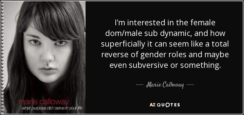 I'm interested in the female dom/male sub dynamic, and how superficially it can seem like a total reverse of gender roles and maybe even subversive or something. - Marie Calloway