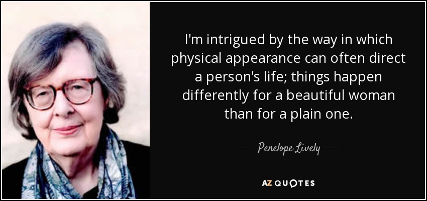 I'm intrigued by the way in which physical appearance can often direct a person's life; things happen differently for a beautiful woman than for a plain one. - Penelope Lively