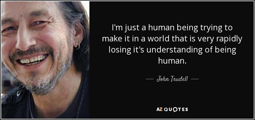 I'm just a human being trying to make it in a world that is very rapidly losing it's understanding of being human. - John Trudell