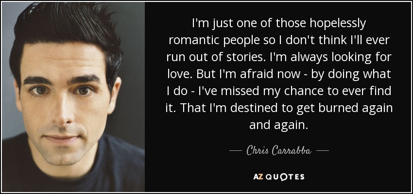 I'm just one of those hopelessly romantic people so I don't think I'll ever run out of stories. I'm always looking for love. But I'm afraid now - by doing what I do - I've missed my chance to ever find it. That I'm destined to get burned again and again. - Chris Carrabba