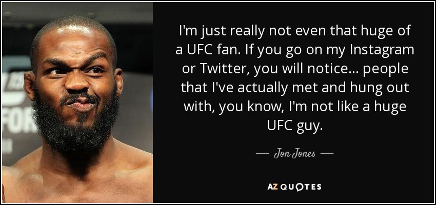 I'm just really not even that huge of a UFC fan. If you go on my Instagram or Twitter, you will notice ... people that I've actually met and hung out with, you know, I'm not like a huge UFC guy. - Jon Jones