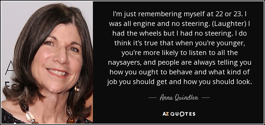 I'm just remembering myself at 22 or 23. I was all engine and no steering. (Laughter) I had the wheels but I had no steering. I do think it's true that when you're younger, you're more likely to listen to all the naysayers, and people are always telling you how you ought to behave and what kind of job you should get and how you should look. - Anna Quindlen