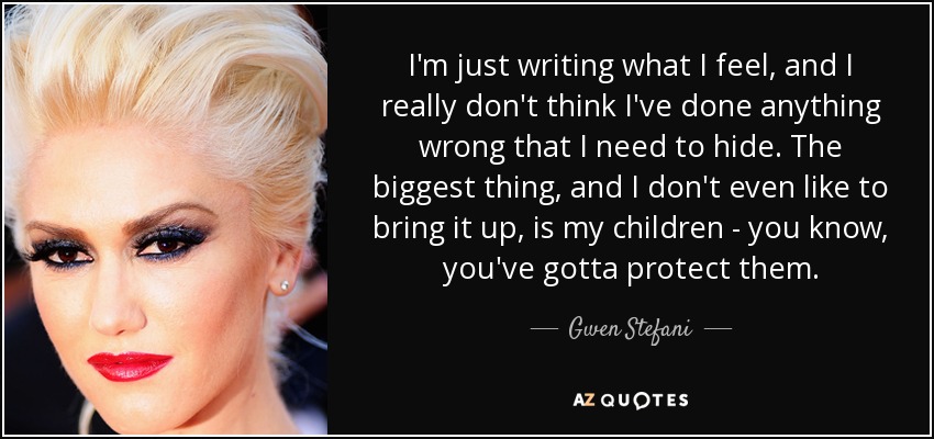 I'm just writing what I feel, and I really don't think I've done anything wrong that I need to hide. The biggest thing, and I don't even like to bring it up, is my children - you know, you've gotta protect them. - Gwen Stefani