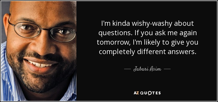 I'm kinda wishy-washy about questions. If you ask me again tomorrow, I'm likely to give you completely different answers. - Jabari Asim