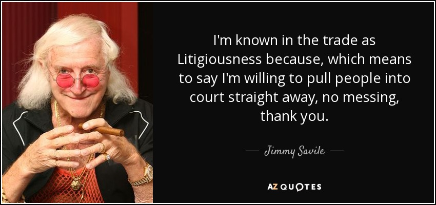 I'm known in the trade as Litigiousness because, which means to say I'm willing to pull people into court straight away, no messing, thank you. - Jimmy Savile