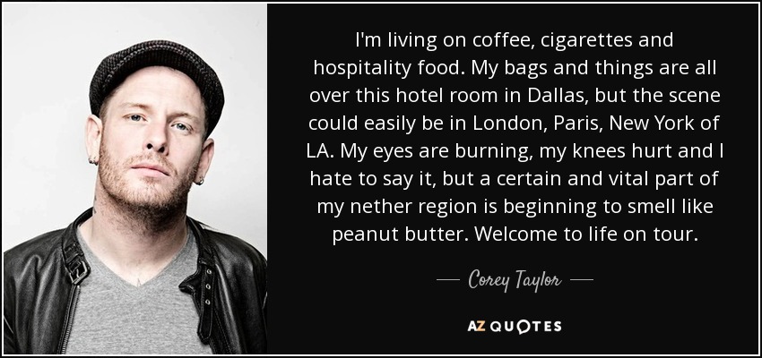 I'm living on coffee, cigarettes and hospitality food. My bags and things are all over this hotel room in Dallas, but the scene could easily be in London, Paris, New York of LA. My eyes are burning, my knees hurt and I hate to say it, but a certain and vital part of my nether region is beginning to smell like peanut butter. Welcome to life on tour. - Corey Taylor