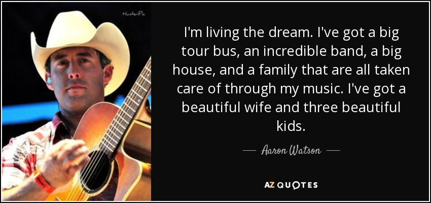 I'm living the dream. I've got a big tour bus, an incredible band, a big house, and a family that are all taken care of through my music. I've got a beautiful wife and three beautiful kids. - Aaron Watson