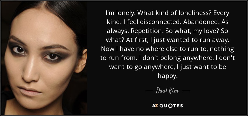 I'm lonely. What kind of loneliness? Every kind. I feel disconnected. Abandoned. As always. Repetition. So what, my love? So what? At first, I just wanted to run away. Now I have no where else to run to, nothing to run from. I don't belong anywhere, I don't want to go anywhere, I just want to be happy. - Daul Kim