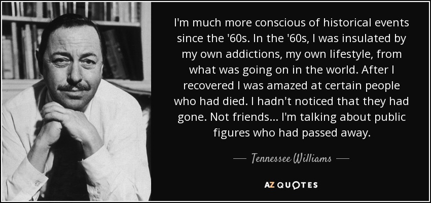 I'm much more conscious of historical events since the '60s. In the '60s, I was insulated by my own addictions, my own lifestyle, from what was going on in the world. After I recovered I was amazed at certain people who had died. I hadn't noticed that they had gone. Not friends ... I'm talking about public figures who had passed away. - Tennessee Williams