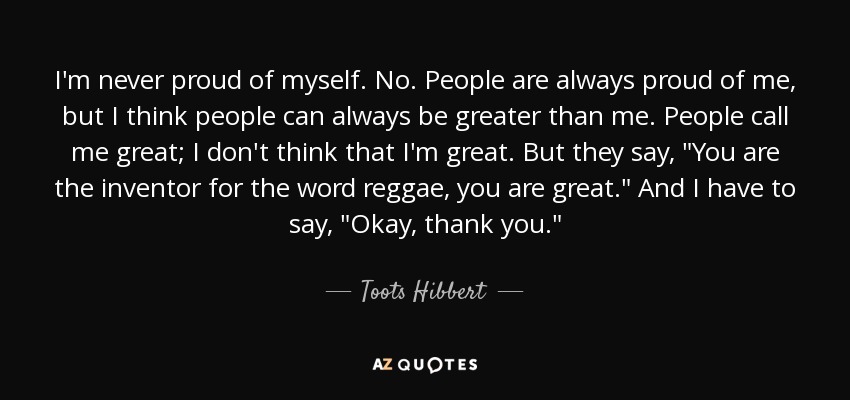 I'm never proud of myself. No. People are always proud of me, but I think people can always be greater than me. People call me great; I don't think that I'm great. But they say, 