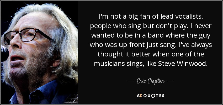 No soy un gran fan de los vocalistas principales, de la gente que canta pero no toca. Nunca he querido formar parte de un grupo en el que el cantante se limitara a cantar. Siempre he pensado que es mejor cuando uno de los músicos canta, como Steve Winwood. - Eric Clapton