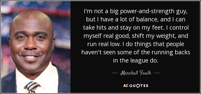 I'm not a big power-and-strength guy, but I have a lot of balance, and I can take hits and stay on my feet. I control myself real good, shift my weight, and run real low. I do things that people haven't seen some of the running backs in the league do. - Marshall Faulk