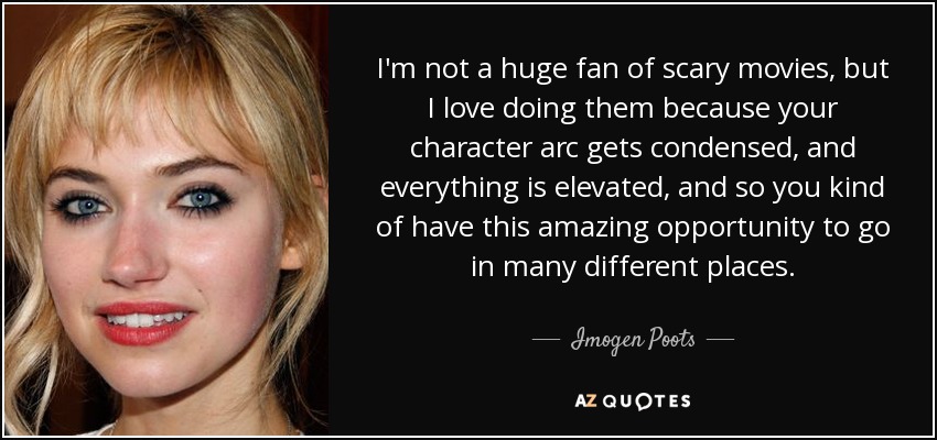 I'm not a huge fan of scary movies, but I love doing them because your character arc gets condensed, and everything is elevated, and so you kind of have this amazing opportunity to go in many different places. - Imogen Poots