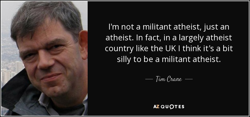 I'm not a militant atheist, just an atheist. In fact, in a largely atheist country like the UK I think it's a bit silly to be a militant atheist. - Tim Crane