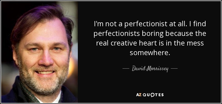 I'm not a perfectionist at all. I find perfectionists boring because the real creative heart is in the mess somewhere. - David Morrissey