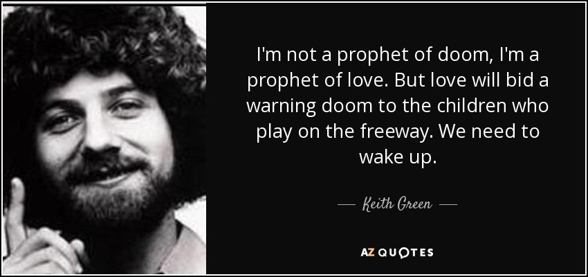 I'm not a prophet of doom, I'm a prophet of love. But love will bid a warning doom to the children who play on the freeway. We need to wake up. - Keith Green