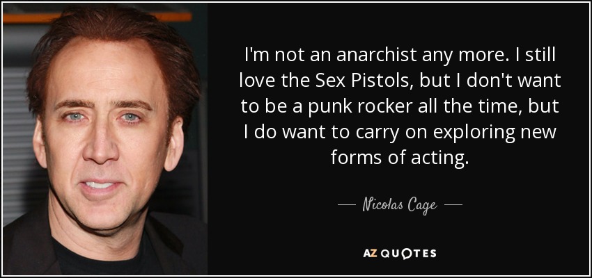 I'm not an anarchist any more. I still love the Sex Pistols, but I don't want to be a punk rocker all the time, but I do want to carry on exploring new forms of acting. - Nicolas Cage