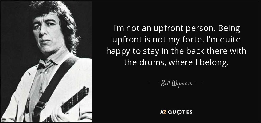 I'm not an upfront person. Being upfront is not my forte. I'm quite happy to stay in the back there with the drums, where I belong. - Bill Wyman
