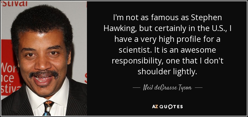 I'm not as famous as Stephen Hawking, but certainly in the U.S., I have a very high profile for a scientist. It is an awesome responsibility, one that I don't shoulder lightly. - Neil deGrasse Tyson