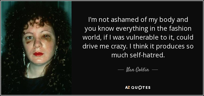 I'm not ashamed of my body and you know everything in the fashion world, if I was vulnerable to it, could drive me crazy. I think it produces so much self-hatred. - Nan Goldin