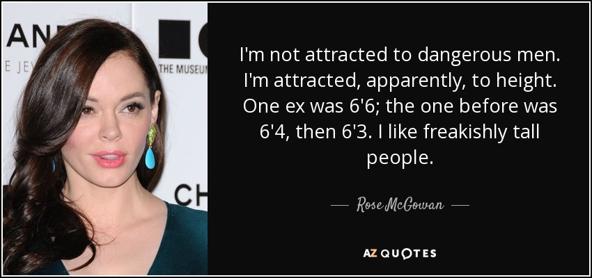 I'm not attracted to dangerous men. I'm attracted, apparently, to height. One ex was 6'6; the one before was 6'4, then 6'3. I like freakishly tall people. - Rose McGowan