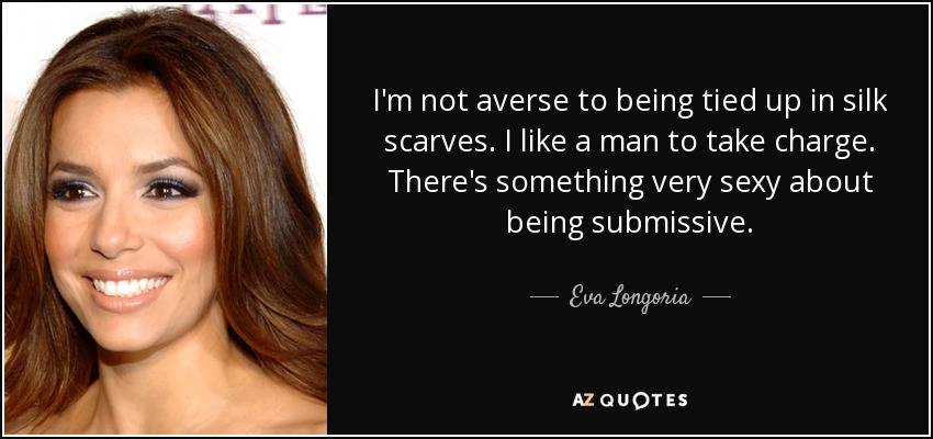 I'm not averse to being tied up in silk scarves. I like a man to take charge. There's something very sexy about being submissive. - Eva Longoria