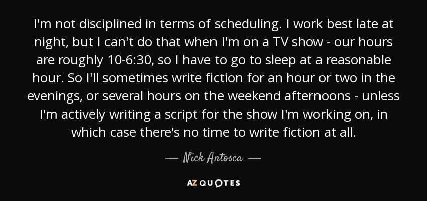 I'm not disciplined in terms of scheduling. I work best late at night, but I can't do that when I'm on a TV show - our hours are roughly 10-6:30, so I have to go to sleep at a reasonable hour. So I'll sometimes write fiction for an hour or two in the evenings, or several hours on the weekend afternoons - unless I'm actively writing a script for the show I'm working on, in which case there's no time to write fiction at all. - Nick Antosca