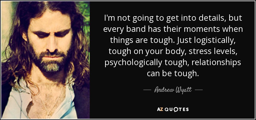 I'm not going to get into details, but every band has their moments when things are tough. Just logistically, tough on your body, stress levels, psychologically tough, relationships can be tough. - Andrew Wyatt