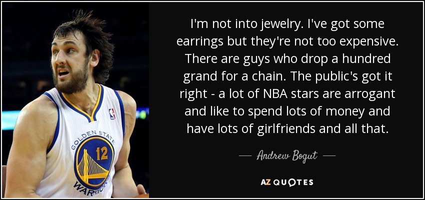 I'm not into jewelry. I've got some earrings but they're not too expensive. There are guys who drop a hundred grand for a chain. The public's got it right - a lot of NBA stars are arrogant and like to spend lots of money and have lots of girlfriends and all that. - Andrew Bogut