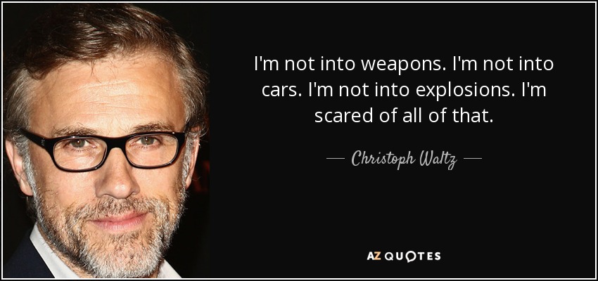 I'm not into weapons. I'm not into cars. I'm not into explosions. I'm scared of all of that. - Christoph Waltz