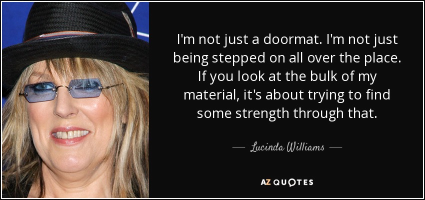 I'm not just a doormat. I'm not just being stepped on all over the place. If you look at the bulk of my material, it's about trying to find some strength through that. - Lucinda Williams