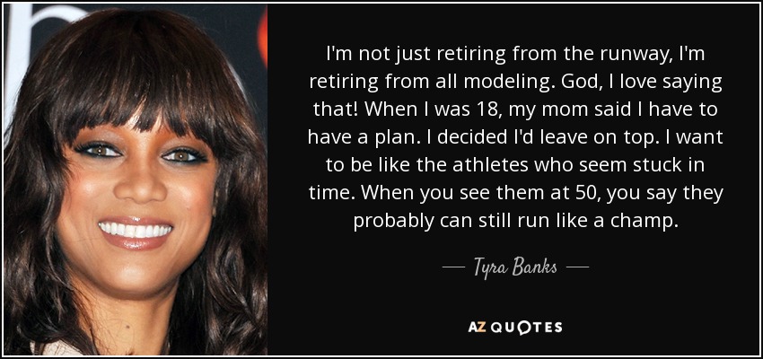 I'm not just retiring from the runway, I'm retiring from all modeling. God, I love saying that! When I was 18, my mom said I have to have a plan. I decided I'd leave on top. I want to be like the athletes who seem stuck in time. When you see them at 50, you say they probably can still run like a champ. - Tyra Banks