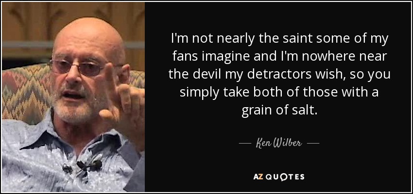 I'm not nearly the saint some of my fans imagine and I'm nowhere near the devil my detractors wish, so you simply take both of those with a grain of salt. - Ken Wilber