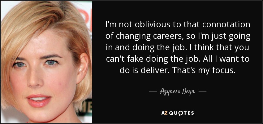 I'm not oblivious to that connotation of changing careers, so I'm just going in and doing the job. I think that you can't fake doing the job. All I want to do is deliver. That's my focus. - Agyness Deyn