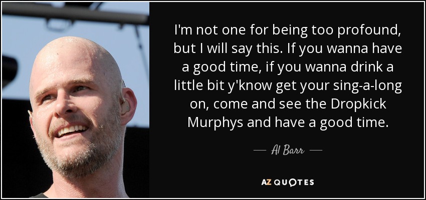 I'm not one for being too profound, but I will say this. If you wanna have a good time, if you wanna drink a little bit y'know get your sing-a-long on, come and see the Dropkick Murphys and have a good time. - Al Barr