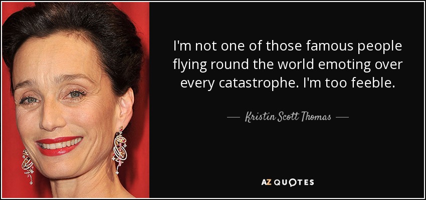 I'm not one of those famous people flying round the world emoting over every catastrophe. I'm too feeble. - Kristin Scott Thomas