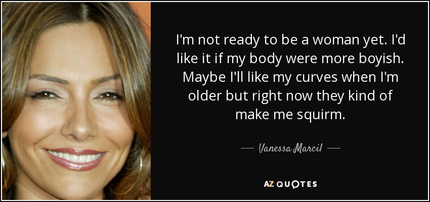 I'm not ready to be a woman yet. I'd like it if my body were more boyish. Maybe I'll like my curves when I'm older but right now they kind of make me squirm. - Vanessa Marcil