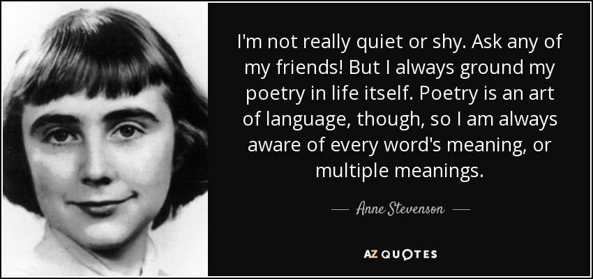 I'm not really quiet or shy. Ask any of my friends! But I always ground my poetry in life itself. Poetry is an art of language, though, so I am always aware of every word's meaning, or multiple meanings. - Anne Stevenson