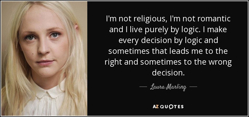 I'm not religious, I'm not romantic and I live purely by logic. I make every decision by logic and sometimes that leads me to the right and sometimes to the wrong decision. - Laura Marling