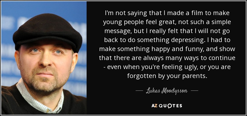 I'm not saying that I made a film to make young people feel great, not such a simple message, but I really felt that I will not go back to do something depressing. I had to make something happy and funny, and show that there are always many ways to continue - even when you're feeling ugly, or you are forgotten by your parents. - Lukas Moodysson