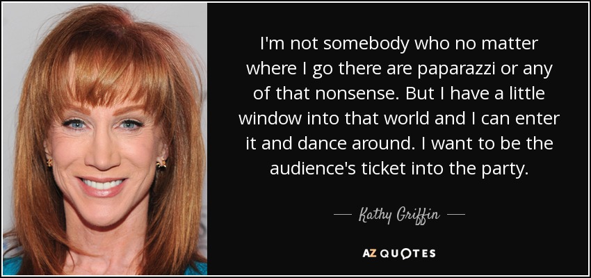 No soy alguien que vaya donde vaya haya paparazzi o cualquier tontería de esas. Pero tengo una pequeña ventana a ese mundo y puedo entrar en él y bailar. Quiero ser la entrada del público a la fiesta. - Kathy Griffin