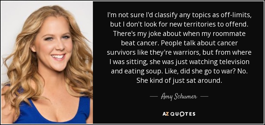 I'm not sure I'd classify any topics as off-limits, but I don't look for new territories to offend. There's my joke about when my roommate beat cancer. People talk about cancer survivors like they're warriors, but from where I was sitting, she was just watching television and eating soup. Like, did she go to war? No. She kind of just sat around. - Amy Schumer