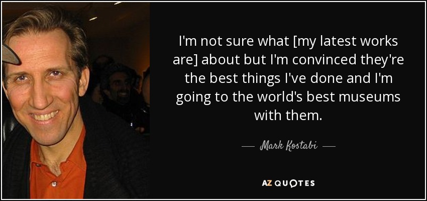 I'm not sure what [my latest works are] about but I'm convinced they're the best things I've done and I'm going to the world's best museums with them. - Mark Kostabi